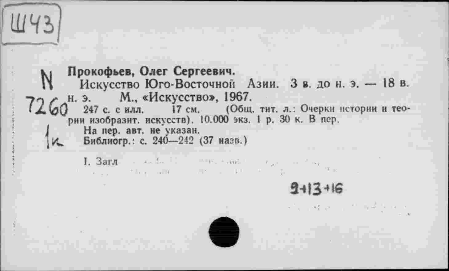 ﻿
N Прокофьев, Олег Сергеевич.
Искусство Юго-Восточной Азии. 3 в. до н. э. — 18 в. -г« и. э. М., «Искусство», 1967.
< ХСзО 247 с- с илл- '7 см- (Общ. тит. л.: Очерки истории и теории изобразит, искусств). 10.000 экз. I р. 30 к. В пер.
I На пер. авт. не указан.
j« Библиогр.: с. 240—242 (37 назв.)
1. Загл ■ ■
3413 * 16